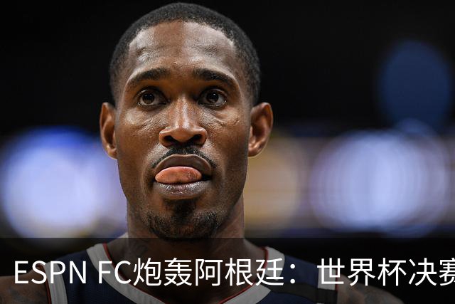 ESPN FC炮轰阿根廷：世界杯决赛表现“完全且彻底的耻辱”